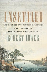 Unsettled: Lord Selkirk’s Scottish Colonists and the Battle for Canada’s West, 1813–1816 [Robert Lower]