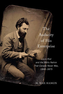 The Audacity of His Enterprise: Louis Riel and the Métis Nation That Canada Never Was, 1840-1875 [M. Max Hamon]