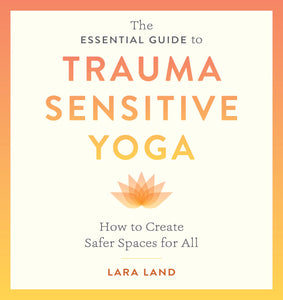 The Essential Guide To Trauma Sensitive Yoga: How To Create Safer Spaces For All [Lara Land]