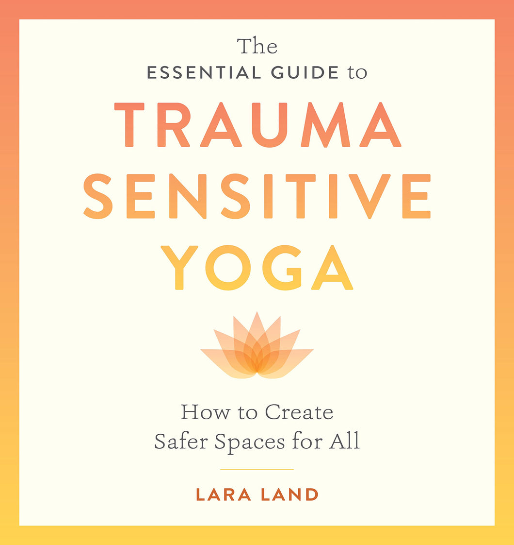 The Essential Guide To Trauma Sensitive Yoga: How To Create Safer Spaces For All [Lara Land]