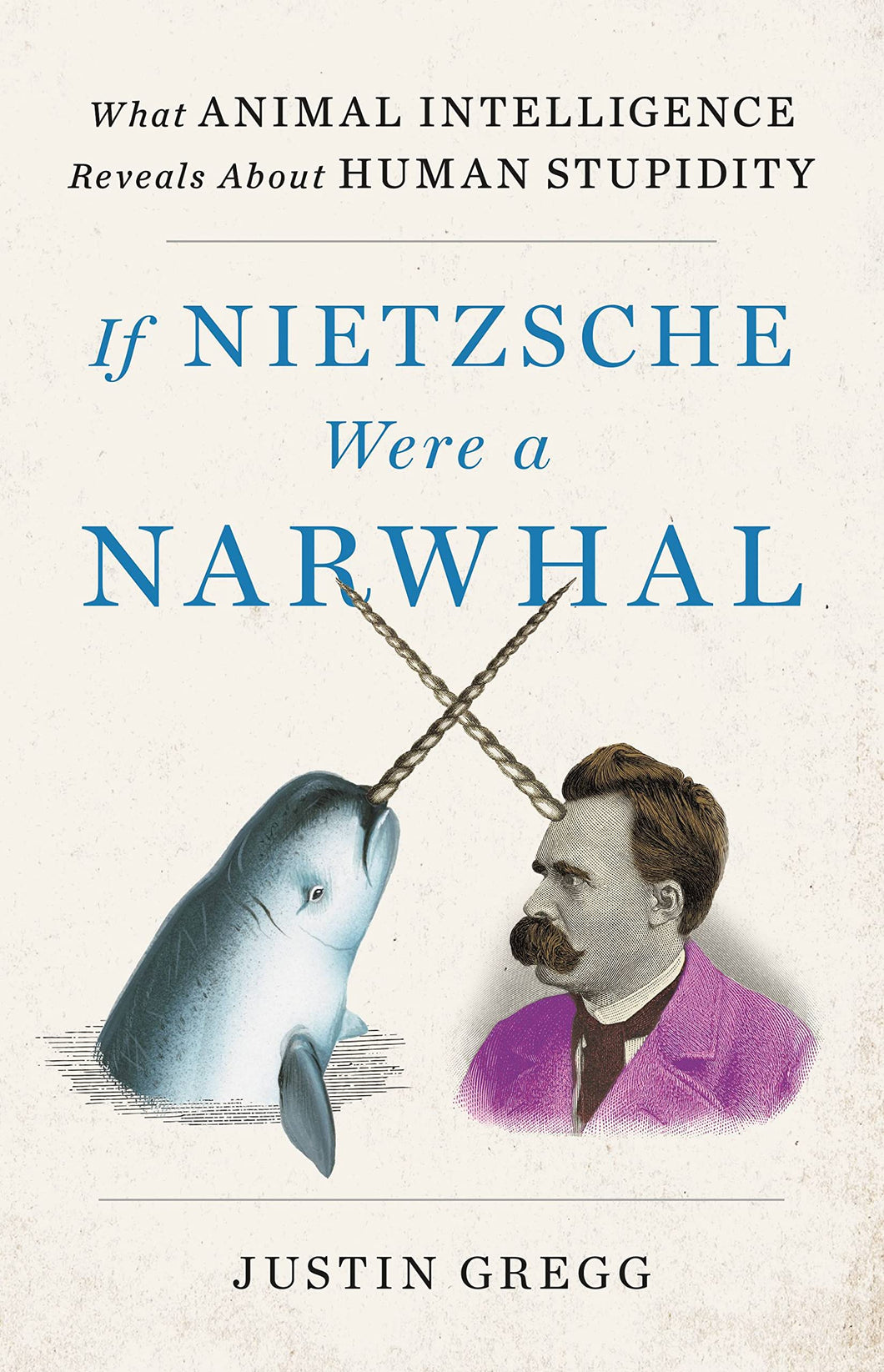 If Nietzsche Were a Narwhal: What Animal Intelligence Reveals About Human Stupidity [Justin Gregg]