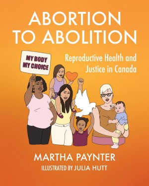 Abortion To Abolition: Reproductive Health & Justice In Canada [Martha Paynter]